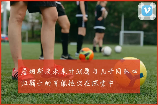 詹姆斯谈未来计划愿与儿子同队回归骑士的可能性仍在探索中
