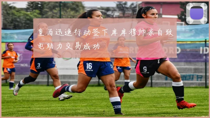 皇马迅速行动签下库库穆帅亲自致电助力交易成功