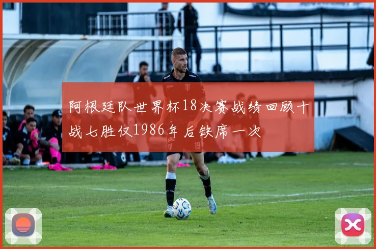 阿根廷队世界杯18决赛战绩回顾十战七胜仅1986年后缺席一次