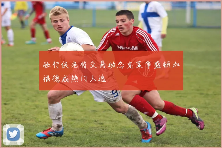 独行侠老将交易动态克莱华盛顿加福德成热门人选