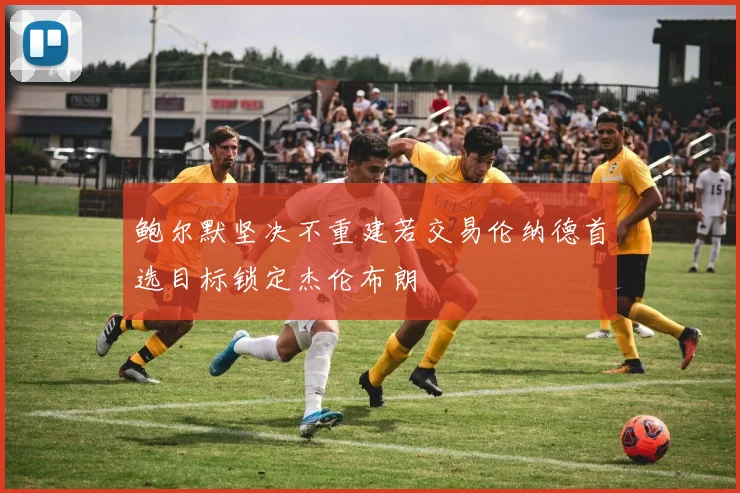 鲍尔默坚决不重建若交易伦纳德首选目标锁定杰伦布朗