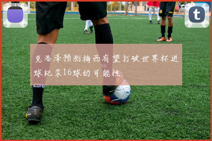 克洛泽预测梅西有望打破世界杯进球纪录16球的可能性