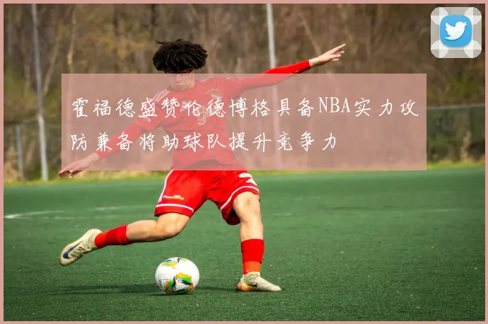 霍福德盛赞伦德博格具备NBA实力攻防兼备将助球队提升竞争力