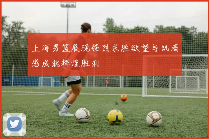 上海男篮展现强烈求胜欲望与饥渴感成就辉煌胜利