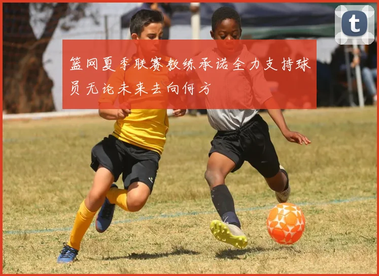 篮网夏季联赛教练承诺全力支持球员无论未来去向何方