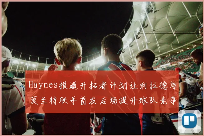 Haynes报道开拓者计划让利拉德与莫兰特联手首发后场提升球队竞争力