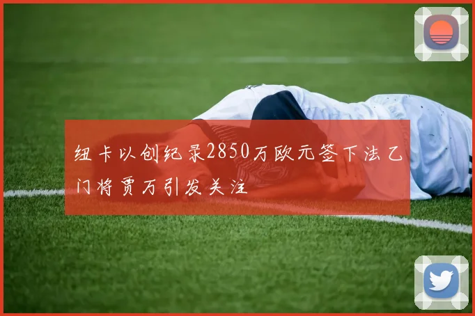 纽卡以创纪录2850万欧元签下法乙门将贾万引发关注